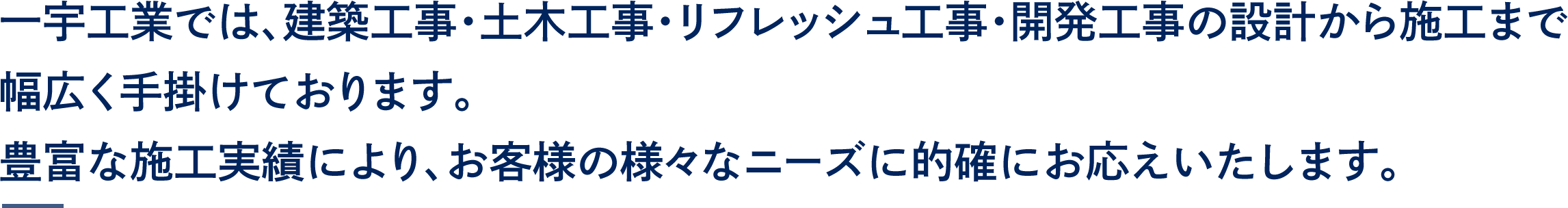 一宇工業では、建築工事・土木工事・リフレッシュ工事・開発工事の設計から施工まで幅広く手掛けております。
豊富な施工実績により、お客様の様々なニーズに的確にお応えいたします。