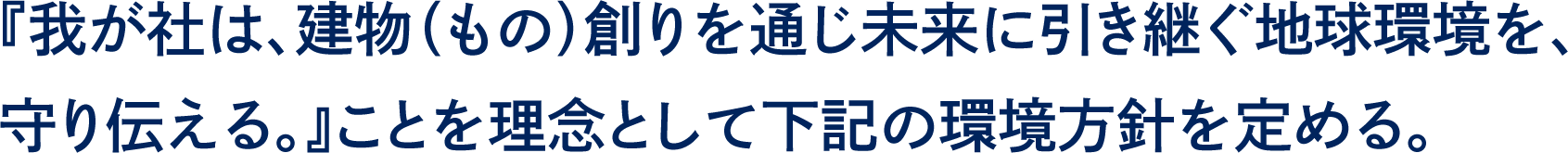 『我が社は、建物（もの）創りを通じ未来に引き継ぐ地球環境を、守り伝える』ことを理念として下記の環境方針を定める。