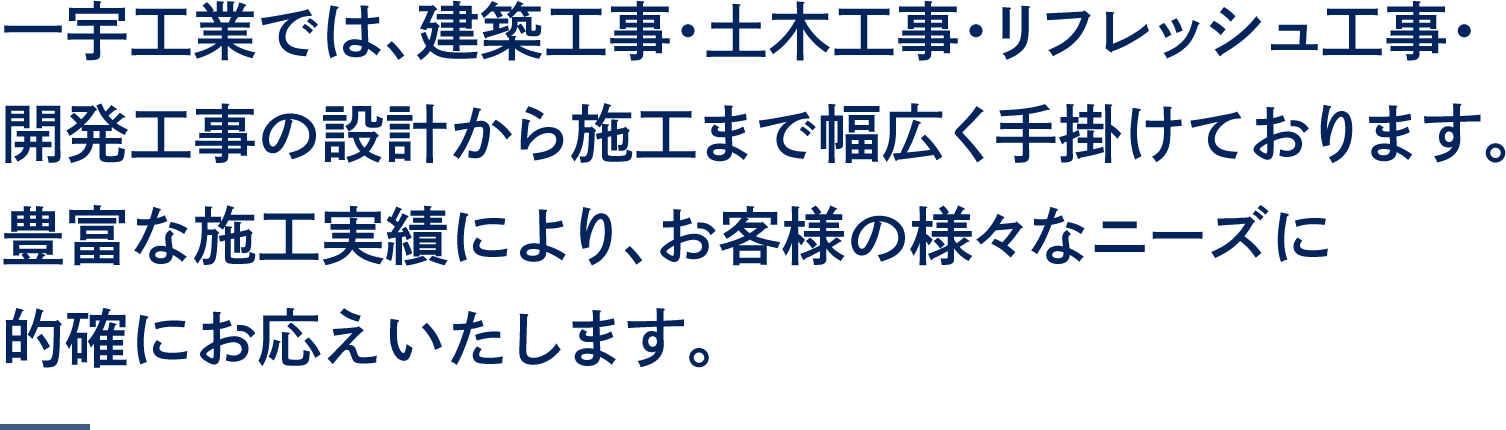 一宇工業では、建築工事・土木工事・リフレッシュ工事・開発工事の設計から施工まで幅広く手掛けております。
豊富な施工実績により、お客様の様々なニーズに的確にお応えいたします。