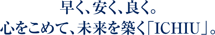 早く、安く、良く。心をこめて、未来を築く「ICHIU」。